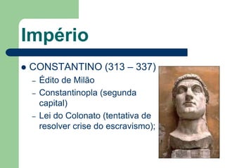 Império
   CONSTANTINO (313 – 337)
    –   Édito de Milão
    –   Constantinopla (segunda
        capital)
    –   Lei do Colonato (tentativa de
        resolver crise do escravismo);
 