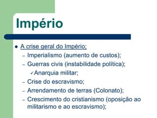 Império
   A crise geral do Império;
    – Imperialismo (aumento de custos);
    – Guerras civis (instabilidade política);
         Anarquia militar;
    – Crise do escravismo;
    – Arrendamento de terras (Colonato);
    – Crescimento do cristianismo (oposição ao
      militarismo e ao escravismo);
 