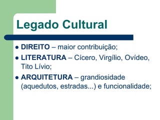 Legado Cultural
 DIREITO – maior contribuição;
 LITERATURA – Cícero, Virgílio, Ovídeo,
  Tito Lívio;
 ARQUITETURA – grandiosidade
  (aquedutos, estradas...) e funcionalidade;
 
