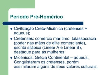 Período Pré-Homérico

   Civilização Creto-Micênica (cretenses +
    aqueus);
   Cretenses: comércio marítimo, talassocracia
    (poder nas mãos de elite comerciante),
    escrita silábica (Linear A e Linear B),
    destaque para as mulheres;
   Micênicos: Grécia Continental – aqueus.
    Conquistaram os cretenses, porém
    assimilaram alguns de seus valores culturais;
 