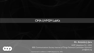 OMA LWM2M LabKit | Commercial in confidence | © HOP Ubiquitous S.L. 2015 | www.hopu.eu | Page 1
OMA LWM2M LabKit
Dr. Antonio J. Jara
HOP Ubiquitous S.L. (CEO)
IEEE Communications Society Internet of Things Technical Committee (Vice-chair)
jara@ieee.org
Commercial in confidence | © HOP Ubiquitous S.L. 2015
 