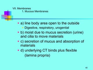 VII. Membranes 1. Mucous Membranes  a) line body area open to the outside Digestive, respiratory, urogenital b) moist due to mucus secretion (urine) and cilia to move materials c) secretion of mucus and absorption of materials d) underlying CT binds plus flexible (lamina propria) 