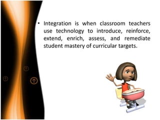 Integration is when classroom teachers use technology to introduce, reinforce, extend, enrich, assess, and remediate student mastery of curricular targets.