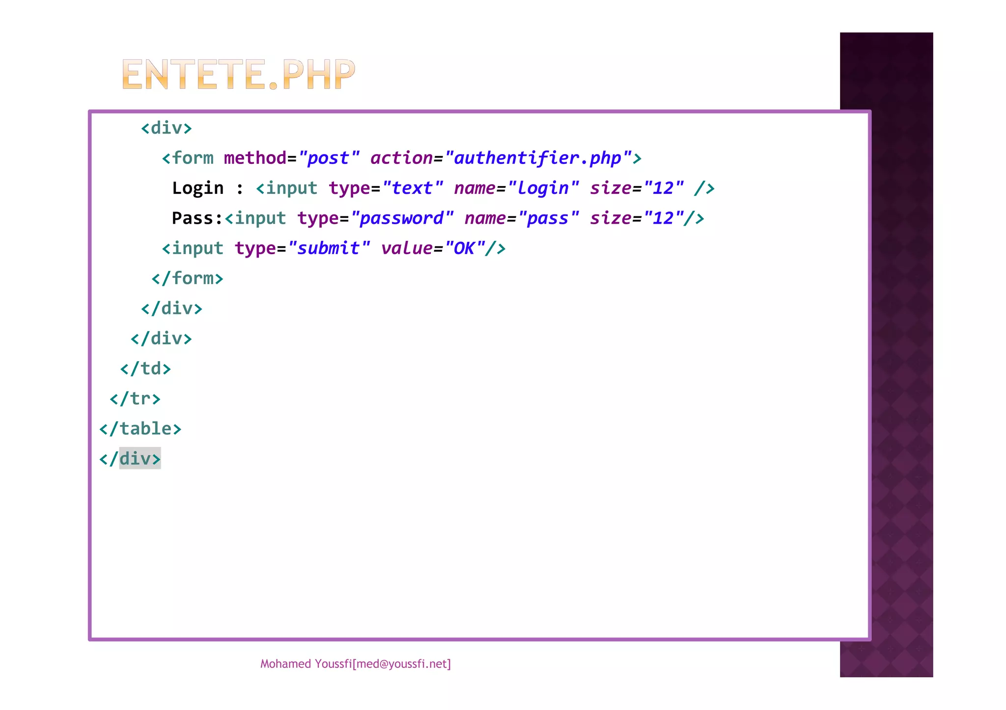 <div>
<form method="post" action="authentifier.php">
Login : <input type="text" name="login" size="12" />
Pass:<input type="password" name="pass" size="12"/>
<input type="submit" value="OK"/>
</form>
</div>
</div>
</td>
</tr>
</table>
</div>
Mohamed Youssfi[med@youssfi.net]
 