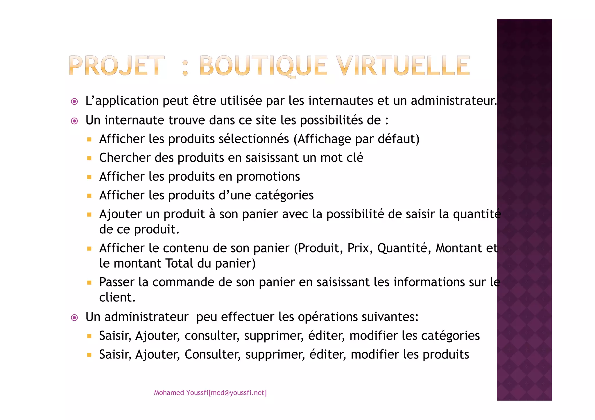 L’application peut être utilisée par les internautes et un administrateur.
Un internaute trouve dans ce site les possibilités de :
Afficher les produits sélectionnés (Affichage par défaut)
Chercher des produits en saisissant un mot clé
Afficher les produits en promotions
Afficher les produits d’une catégories
Ajouter un produit à son panier avec la possibilité de saisir la quantitéAjouter un produit à son panier avec la possibilité de saisir la quantité
de ce produit.
Afficher le contenu de son panier (Produit, Prix, Quantité, Montant et
le montant Total du panier)
Passer la commande de son panier en saisissant les informations sur le
client.
Un administrateur peu effectuer les opérations suivantes:
Saisir, Ajouter, consulter, supprimer, éditer, modifier les catégories
Saisir, Ajouter, Consulter, supprimer, éditer, modifier les produits
Mohamed Youssfi[med@youssfi.net]
 