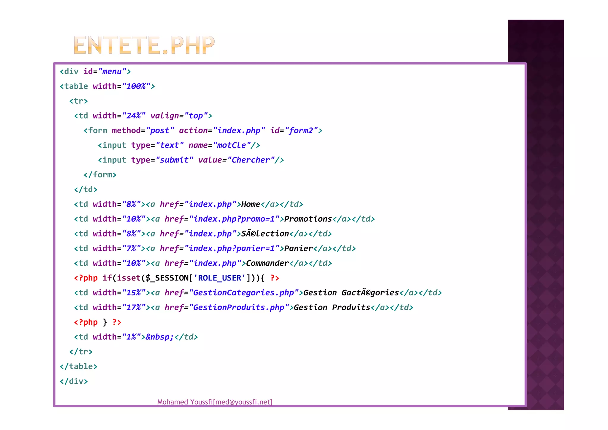 <div id="menu">
<table width="100%">
<tr>
<td width="24%" valign="top">
<form method="post" action="index.php" id="form2">
<input type="text" name="motCle"/>
<input type="submit" value="Chercher"/>
</form>
</td>
<td width="8%"><a href="index.php">Home</a></td>
<td width="10%"><a href="index.php?promo=1">Promotions</a></td><td width="10%"><a href="index.php?promo=1">Promotions</a></td>
<td width="8%"><a href="index.php">SÃ©lection</a></td>
<td width="7%"><a href="index.php?panier=1">Panier</a></td>
<td width="10%"><a href="index.php">Commander</a></td>
<?php if(isset($_SESSION['ROLE_USER'])){ ?>
<td width="15%"><a href="GestionCategories.php">Gestion GactÃ©gories</a></td>
<td width="17%"><a href="GestionProduits.php">Gestion Produits</a></td>
<?php } ?>
<td width="1%">&nbsp;</td>
</tr>
</table>
</div>
Mohamed Youssfi[med@youssfi.net]
 