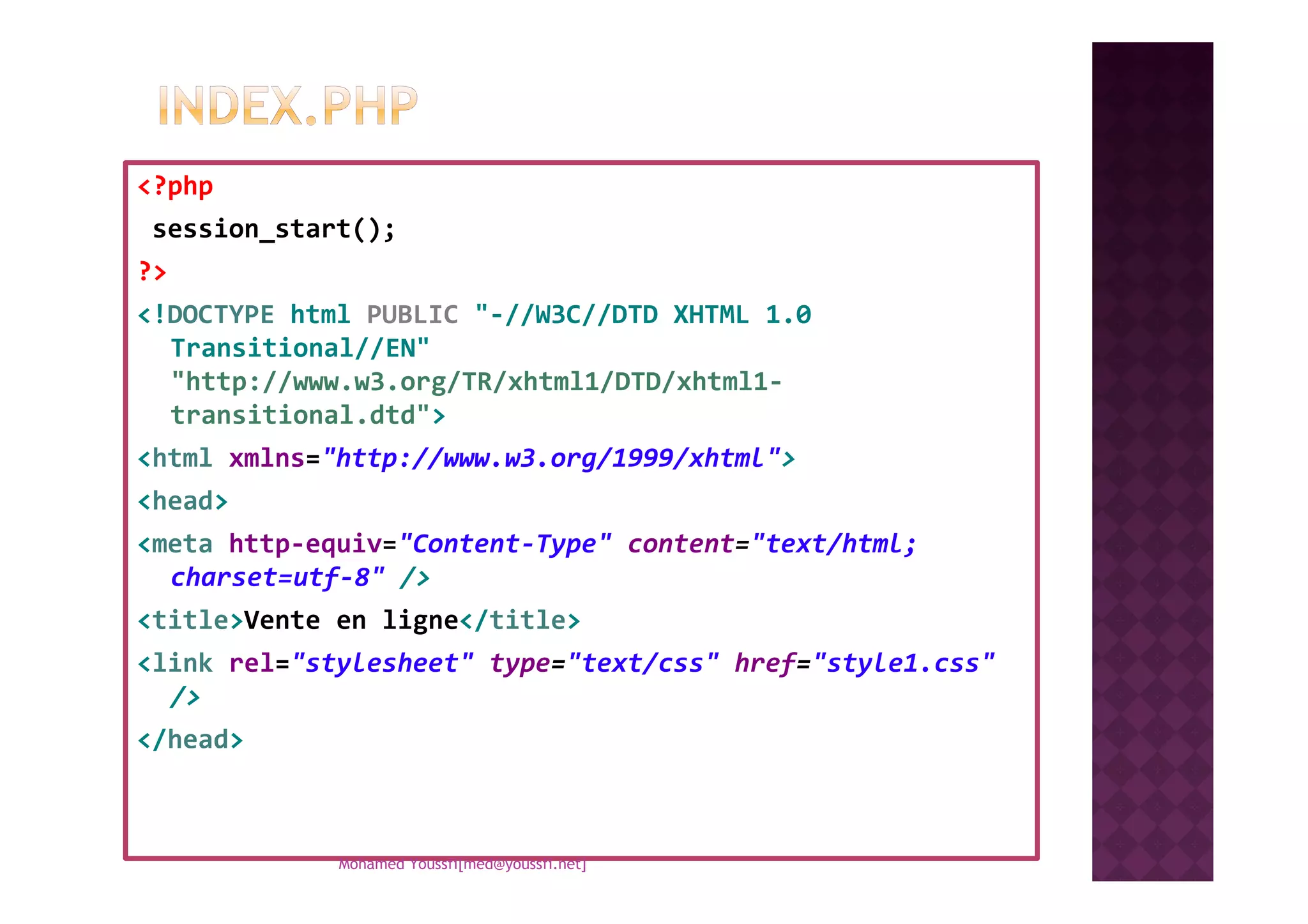 <?php
session_start();
?>
<!DOCTYPE html PUBLIC "-//W3C//DTD XHTML 1.0
Transitional//EN"
"http://www.w3.org/TR/xhtml1/DTD/xhtml1-
transitional.dtd">
<html xmlns="http://www.w3.org/1999/xhtml"><html xmlns="http://www.w3.org/1999/xhtml">
<head>
<meta http-equiv="Content-Type" content="text/html;
charset=utf-8" />
<title>Vente en ligne</title>
<link rel="stylesheet" type="text/css" href="style1.css"
/>
</head>
Mohamed Youssfi[med@youssfi.net]
 