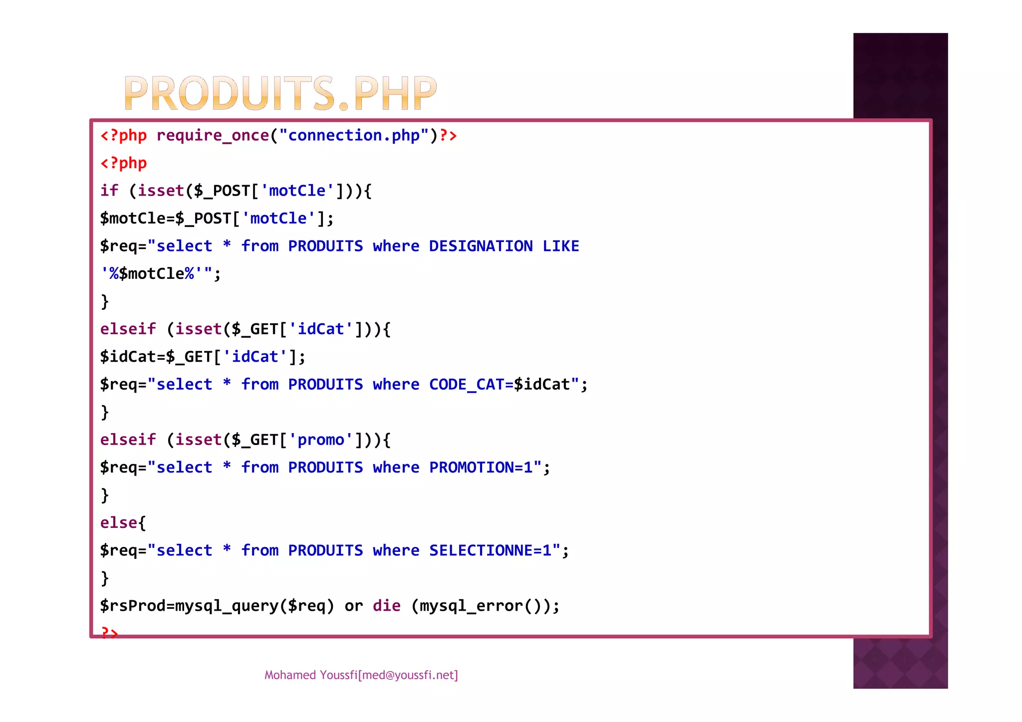 <?php require_once("connection.php")?>
<?php
if (isset($_POST['motCle'])){
$motCle=$_POST['motCle'];
$req="select * from PRODUITS where DESIGNATION LIKE
'%$motCle%'";
}
elseif (isset($_GET['idCat'])){
$idCat=$_GET['idCat'];$idCat=$_GET['idCat'];
$req="select * from PRODUITS where CODE_CAT=$idCat";
}
elseif (isset($_GET['promo'])){
$req="select * from PRODUITS where PROMOTION=1";
}
else{
$req="select * from PRODUITS where SELECTIONNE=1";
}
$rsProd=mysql_query($req) or die (mysql_error());
?>
Mohamed Youssfi[med@youssfi.net]
 