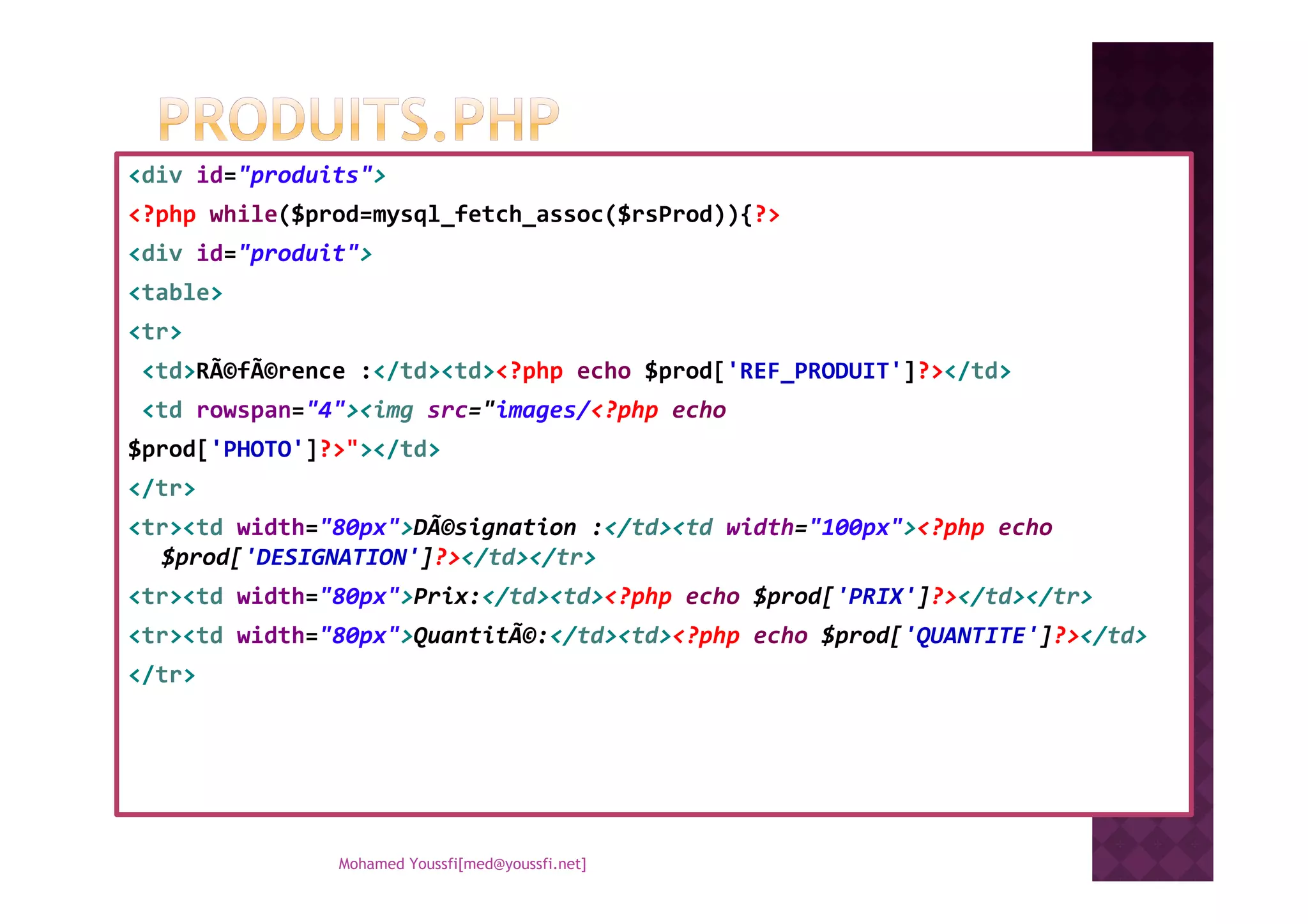 <div id="produits">
<?php while($prod=mysql_fetch_assoc($rsProd)){?>
<div id="produit">
<table>
<tr>
<td>RÃ©fÃ©rence :</td><td><?php echo $prod['REF_PRODUIT']?></td>
<td rowspan="4"><img src="images/<?php echo
$prod['PHOTO']?>"></td>$prod['PHOTO']?>"></td>
</tr>
<tr><td width="80px">DÃ©signation :</td><td width="100px"><?php echo
$prod['DESIGNATION']?></td></tr>
<tr><td width="80px">Prix:</td><td><?php echo $prod['PRIX']?></td></tr>
<tr><td width="80px">QuantitÃ©:</td><td><?php echo $prod['QUANTITE']?></td>
</tr>
Mohamed Youssfi[med@youssfi.net]
 