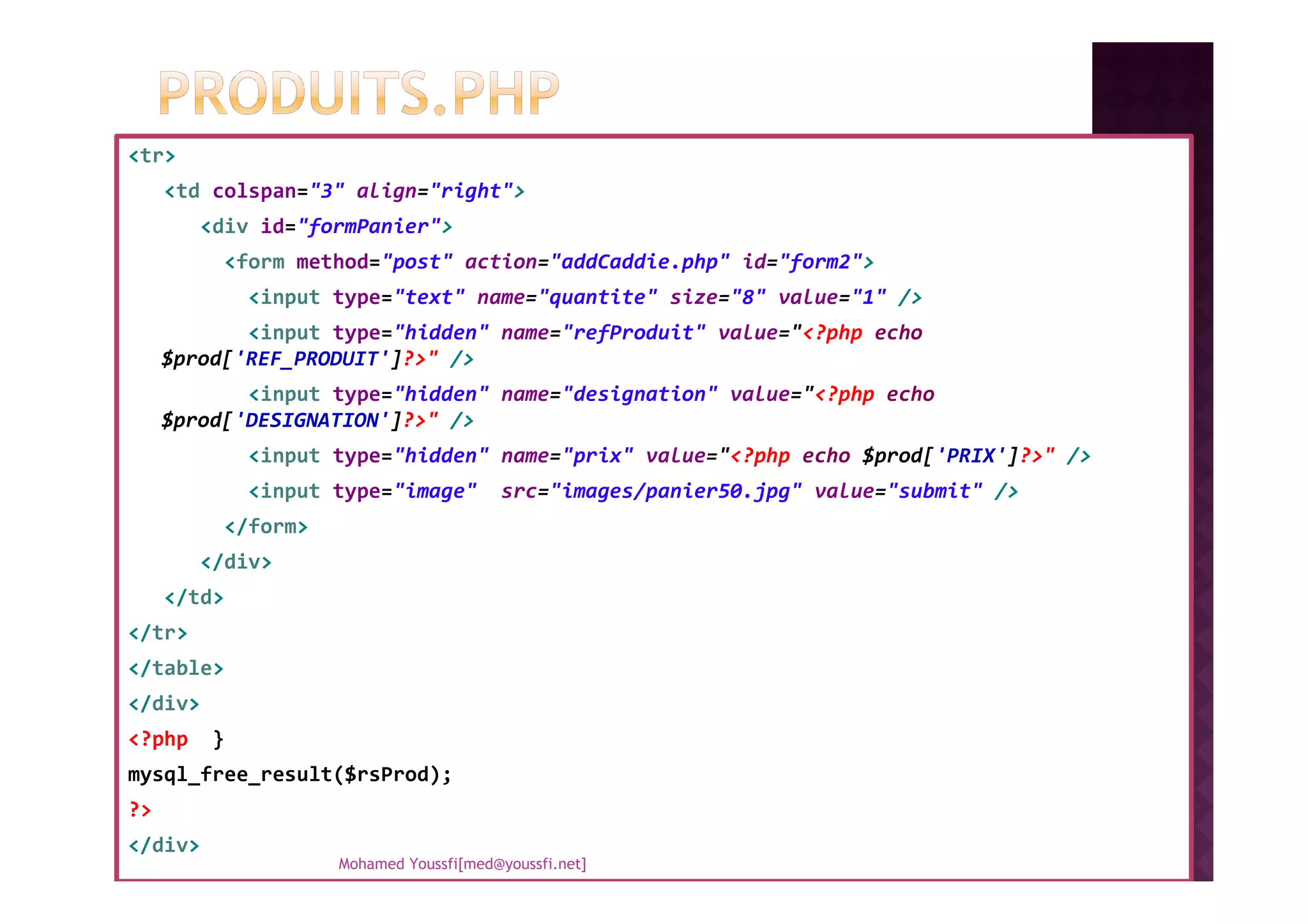 <tr>
<td colspan="3" align="right">
<div id="formPanier">
<form method="post" action="addCaddie.php" id="form2">
<input type="text" name="quantite" size="8" value="1" />
<input type="hidden" name="refProduit" value="<?php echo
$prod['REF_PRODUIT']?>" />
<input type="hidden" name="designation" value="<?php echo
$prod['DESIGNATION']?>" />
<input type="hidden" name="prix" value="<?php echo $prod['PRIX']?>" /><input type="hidden" name="prix" value="<?php echo $prod['PRIX']?>" />
<input type="image" src="images/panier50.jpg" value="submit" />
</form>
</div>
</td>
</tr>
</table>
</div>
<?php }
mysql_free_result($rsProd);
?>
</div>
Mohamed Youssfi[med@youssfi.net]
 