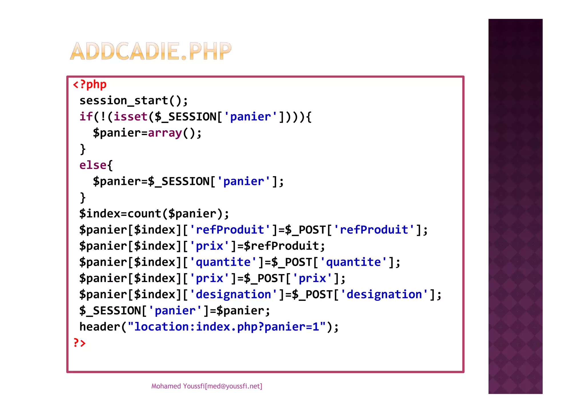 <?php
session_start();
if(!(isset($_SESSION['panier']))){
$panier=array();
}
else{
$panier=$_SESSION['panier'];
}
$index=count($panier);$index=count($panier);
$panier[$index]['refProduit']=$_POST['refProduit'];
$panier[$index]['prix']=$refProduit;
$panier[$index]['quantite']=$_POST['quantite'];
$panier[$index]['prix']=$_POST['prix'];
$panier[$index]['designation']=$_POST['designation'];
$_SESSION['panier']=$panier;
header("location:index.php?panier=1");
?>
Mohamed Youssfi[med@youssfi.net]
 
