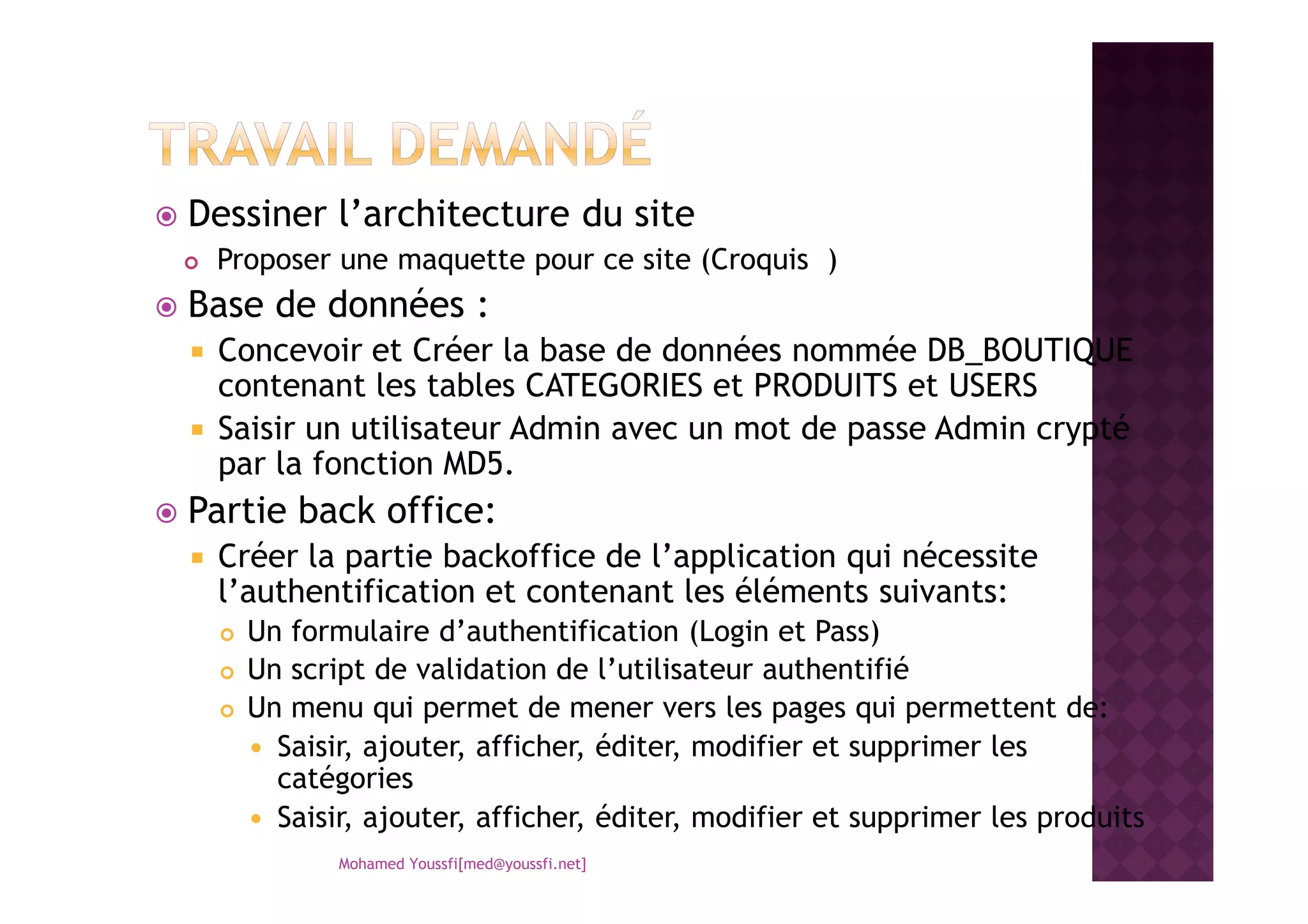 Dessiner l’architecture du site
Proposer une maquette pour ce site (Croquis )
Base de données :
Concevoir et Créer la base de données nommée DB_BOUTIQUE
contenant les tables CATEGORIES et PRODUITS et USERS
Saisir un utilisateur Admin avec un mot de passe Admin crypté
par la fonction MD5.par la fonction MD5.
Partie back office:
Créer la partie backoffice de l’application qui nécessite
l’authentification et contenant les éléments suivants:
Un formulaire d’authentification (Login et Pass)
Un script de validation de l’utilisateur authentifié
Un menu qui permet de mener vers les pages qui permettent de:
Saisir, ajouter, afficher, éditer, modifier et supprimer les
catégories
Saisir, ajouter, afficher, éditer, modifier et supprimer les produits
Mohamed Youssfi[med@youssfi.net]
 