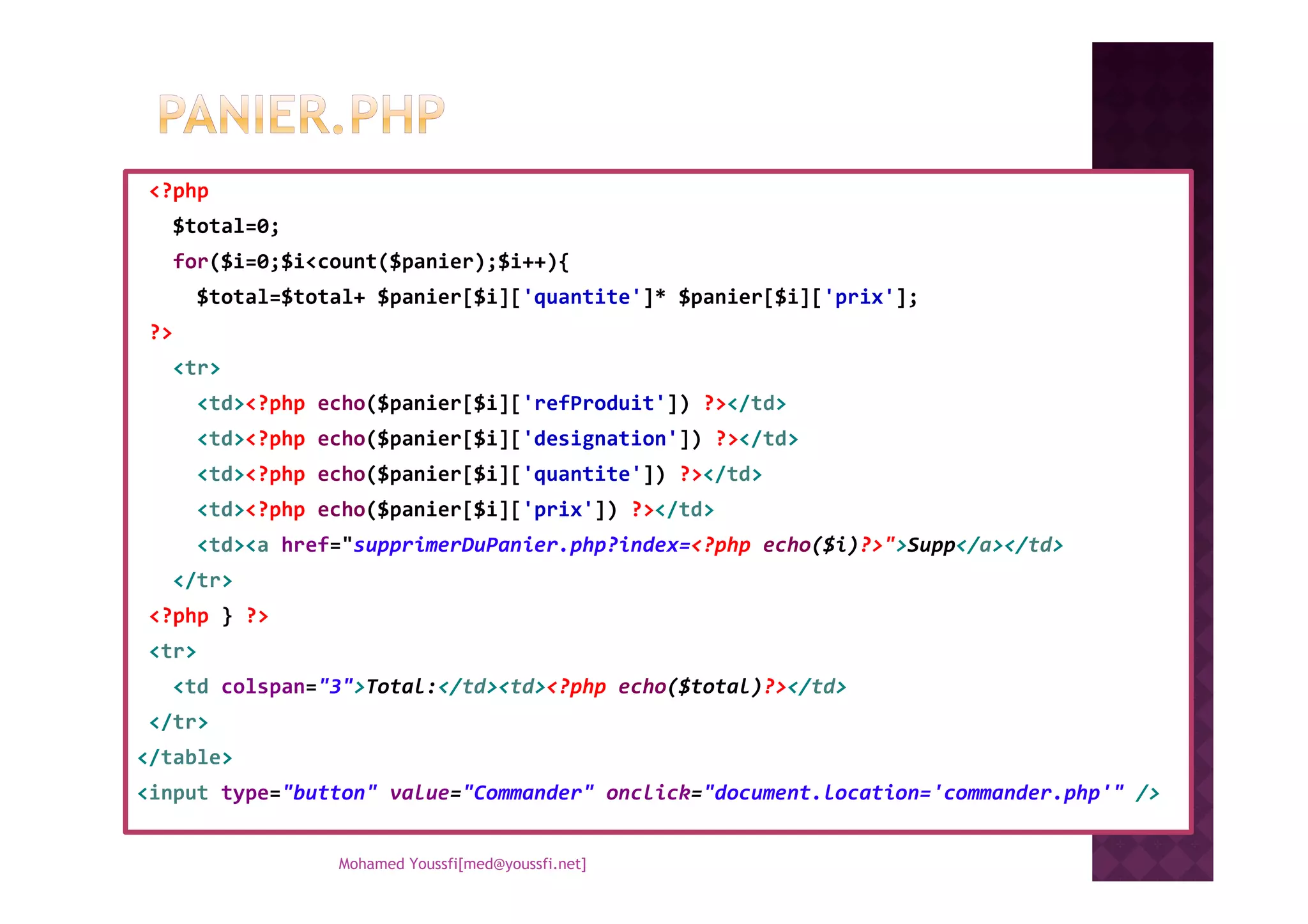 <?php
$total=0;
for($i=0;$i<count($panier);$i++){
$total=$total+ $panier[$i]['quantite']* $panier[$i]['prix'];
?>
<tr>
<td><?php echo($panier[$i]['refProduit']) ?></td>
<td><?php echo($panier[$i]['designation']) ?></td>
<td><?php echo($panier[$i]['quantite']) ?></td><td><?php echo($panier[$i]['quantite']) ?></td>
<td><?php echo($panier[$i]['prix']) ?></td>
<td><a href="supprimerDuPanier.php?index=<?php echo($i)?>">Supp</a></td>
</tr>
<?php } ?>
<tr>
<td colspan="3">Total:</td><td><?php echo($total)?></td>
</tr>
</table>
<input type="button" value="Commander" onclick="document.location='commander.php'" />
Mohamed Youssfi[med@youssfi.net]
 