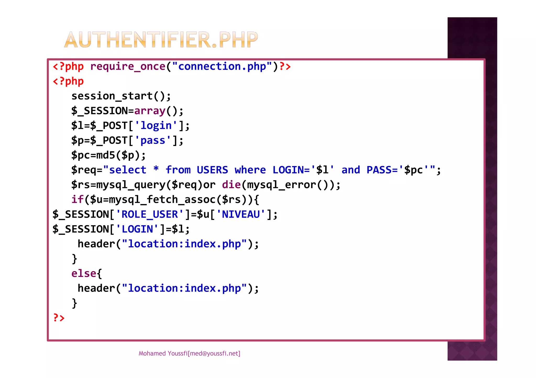 <?php require_once("connection.php")?>
<?php
session_start();
$_SESSION=array();
$l=$_POST['login'];
$p=$_POST['pass'];
$pc=md5($p);
$req="select * from USERS where LOGIN='$l' and PASS='$pc'";
$rs=mysql_query($req)or die(mysql_error());$rs=mysql_query($req)or die(mysql_error());
if($u=mysql_fetch_assoc($rs)){
$_SESSION['ROLE_USER']=$u['NIVEAU'];
$_SESSION['LOGIN']=$l;
header("location:index.php");
}
else{
header("location:index.php");
}
?>
Mohamed Youssfi[med@youssfi.net]
 