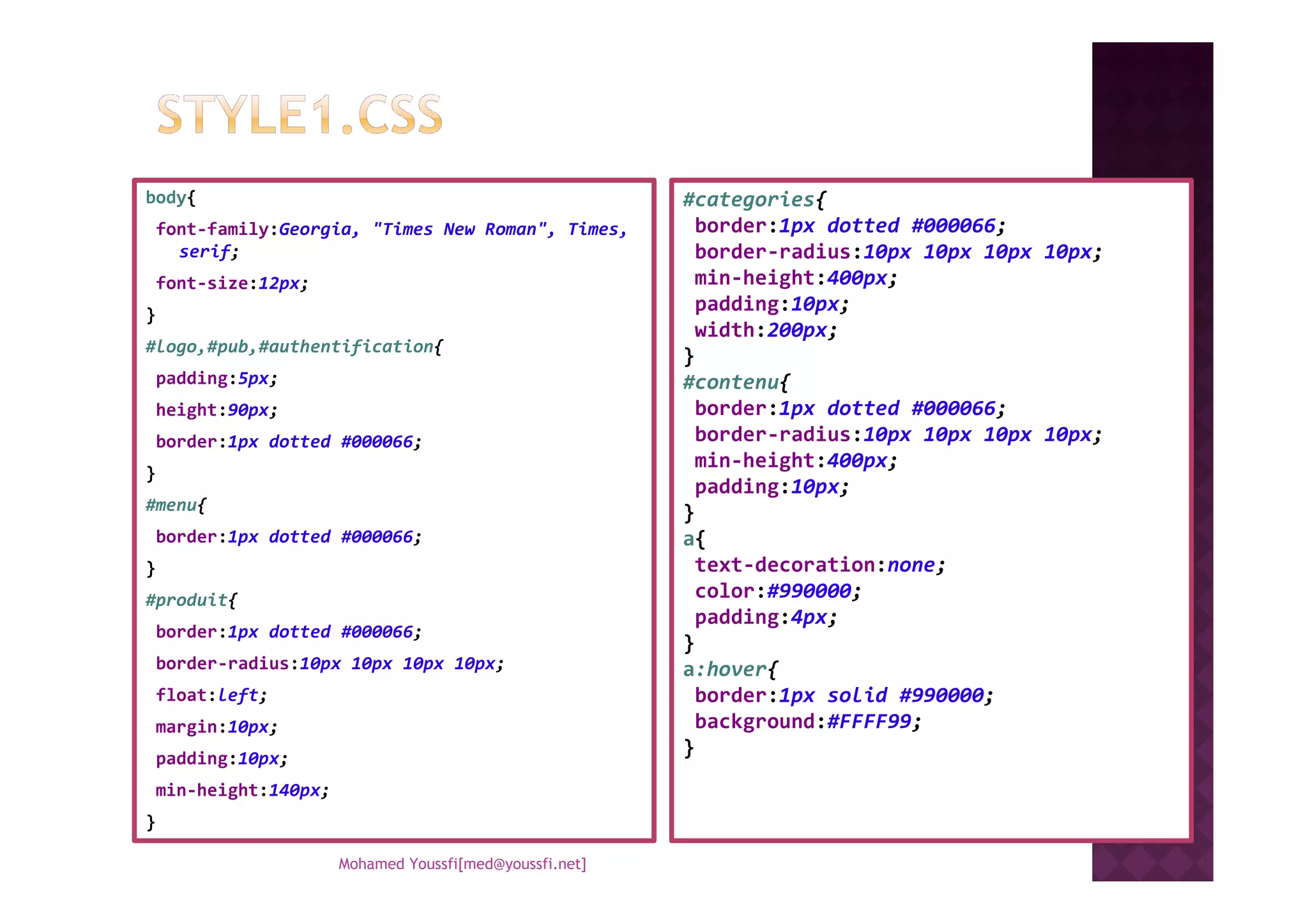 body{
font-family:Georgia, "Times New Roman", Times,
serif;
font-size:12px;
}
#logo,#pub,#authentification{
padding:5px;
height:90px;
border:1px dotted #000066;
#categories{
border:1px dotted #000066;
border-radius:10px 10px 10px 10px;
min-height:400px;
padding:10px;
width:200px;
}
#contenu{
border:1px dotted #000066;
border-radius:10px 10px 10px 10px;
min-height:400px;
}
#menu{
border:1px dotted #000066;
}
#produit{
border:1px dotted #000066;
border-radius:10px 10px 10px 10px;
float:left;
margin:10px;
padding:10px;
min-height:140px;
}
min-height:400px;
padding:10px;
}
a{
text-decoration:none;
color:#990000;
padding:4px;
}
a:hover{
border:1px solid #990000;
background:#FFFF99;
}
Mohamed Youssfi[med@youssfi.net]
 