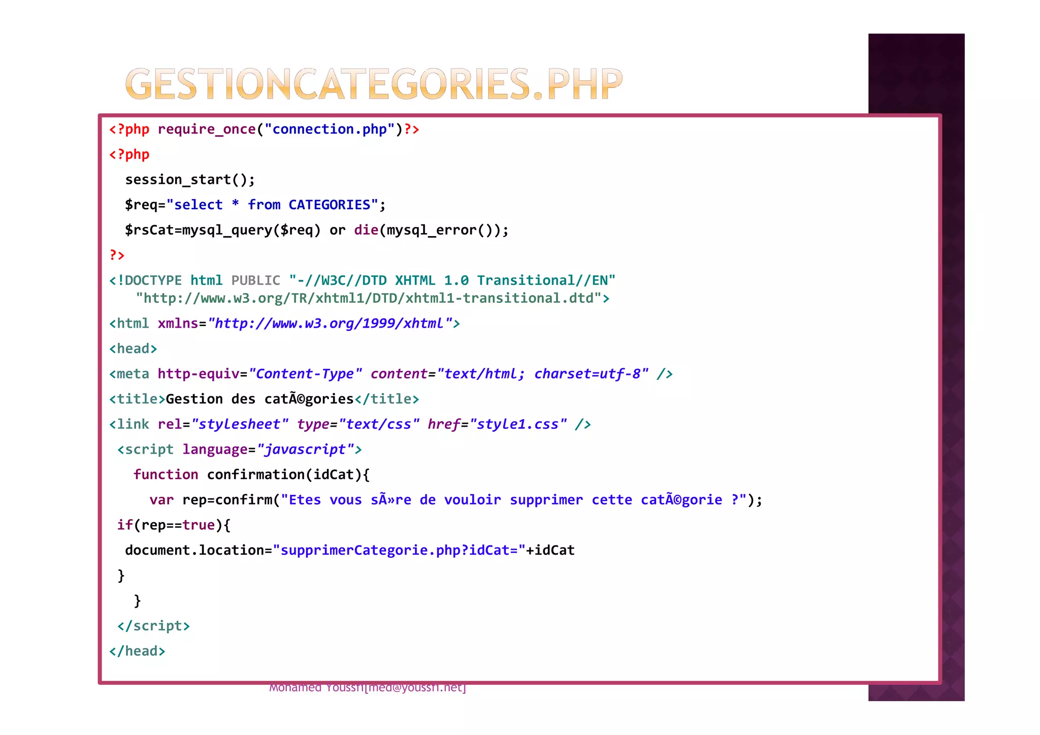 <?php require_once("connection.php")?>
<?php
session_start();
$req="select * from CATEGORIES";
$rsCat=mysql_query($req) or die(mysql_error());
?>
<!DOCTYPE html PUBLIC "-//W3C//DTD XHTML 1.0 Transitional//EN"
"http://www.w3.org/TR/xhtml1/DTD/xhtml1-transitional.dtd">
<html xmlns="http://www.w3.org/1999/xhtml">
<head>
<meta http-equiv="Content-Type" content="text/html; charset=utf-8" /><meta http-equiv="Content-Type" content="text/html; charset=utf-8" />
<title>Gestion des catÃ©gories</title>
<link rel="stylesheet" type="text/css" href="style1.css" />
<script language="javascript">
function confirmation(idCat){
var rep=confirm("Etes vous sÃ»re de vouloir supprimer cette catÃ©gorie ?");
if(rep==true){
document.location="supprimerCategorie.php?idCat="+idCat
}
}
</script>
</head>
Mohamed Youssfi[med@youssfi.net]
 