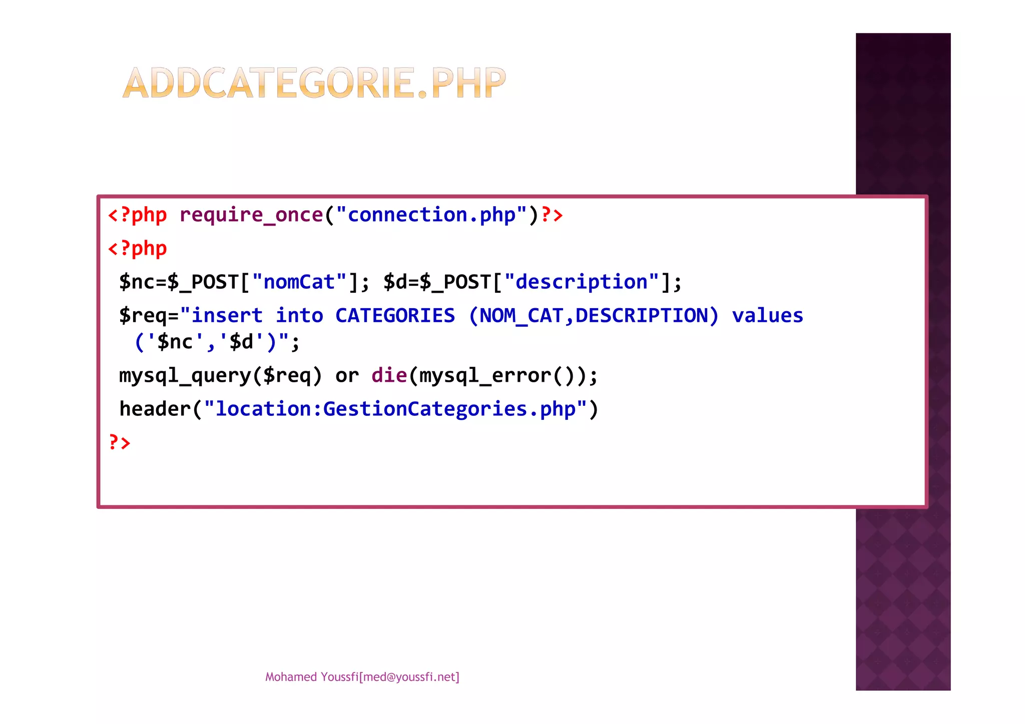 <?php require_once("connection.php")?>
<?php
$nc=$_POST["nomCat"]; $d=$_POST["description"];
$req="insert into CATEGORIES (NOM_CAT,DESCRIPTION) values
('$nc','$d')";
mysql_query($req) or die(mysql_error());mysql_query($req) or die(mysql_error());
header("location:GestionCategories.php")
?>
Mohamed Youssfi[med@youssfi.net]
 