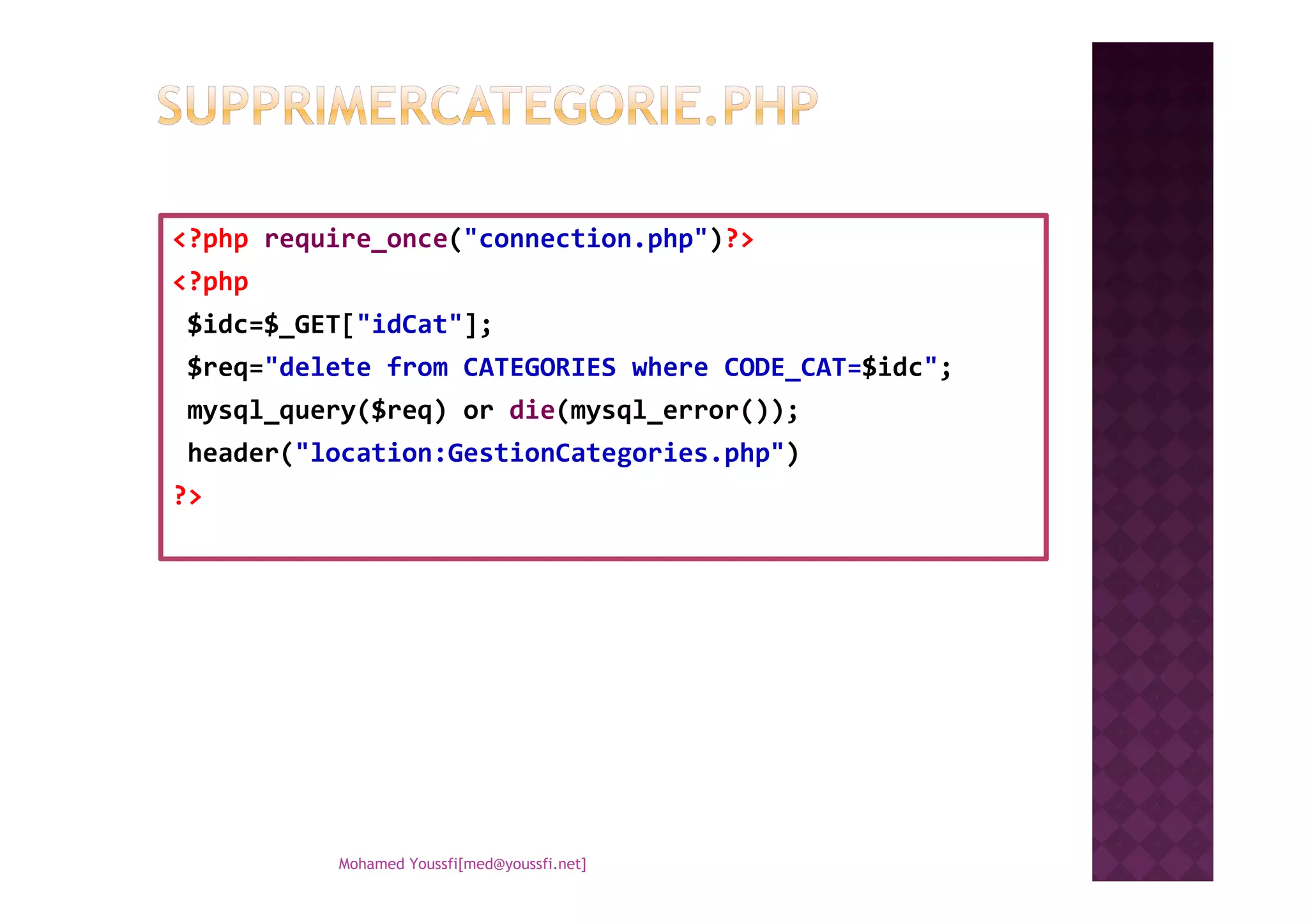 <?php require_once("connection.php")?>
<?php
$idc=$_GET["idCat"];
$req="delete from CATEGORIES where CODE_CAT=$idc";
mysql_query($req) or die(mysql_error());
header("location:GestionCategories.php")header("location:GestionCategories.php")
?>
Mohamed Youssfi[med@youssfi.net]
 