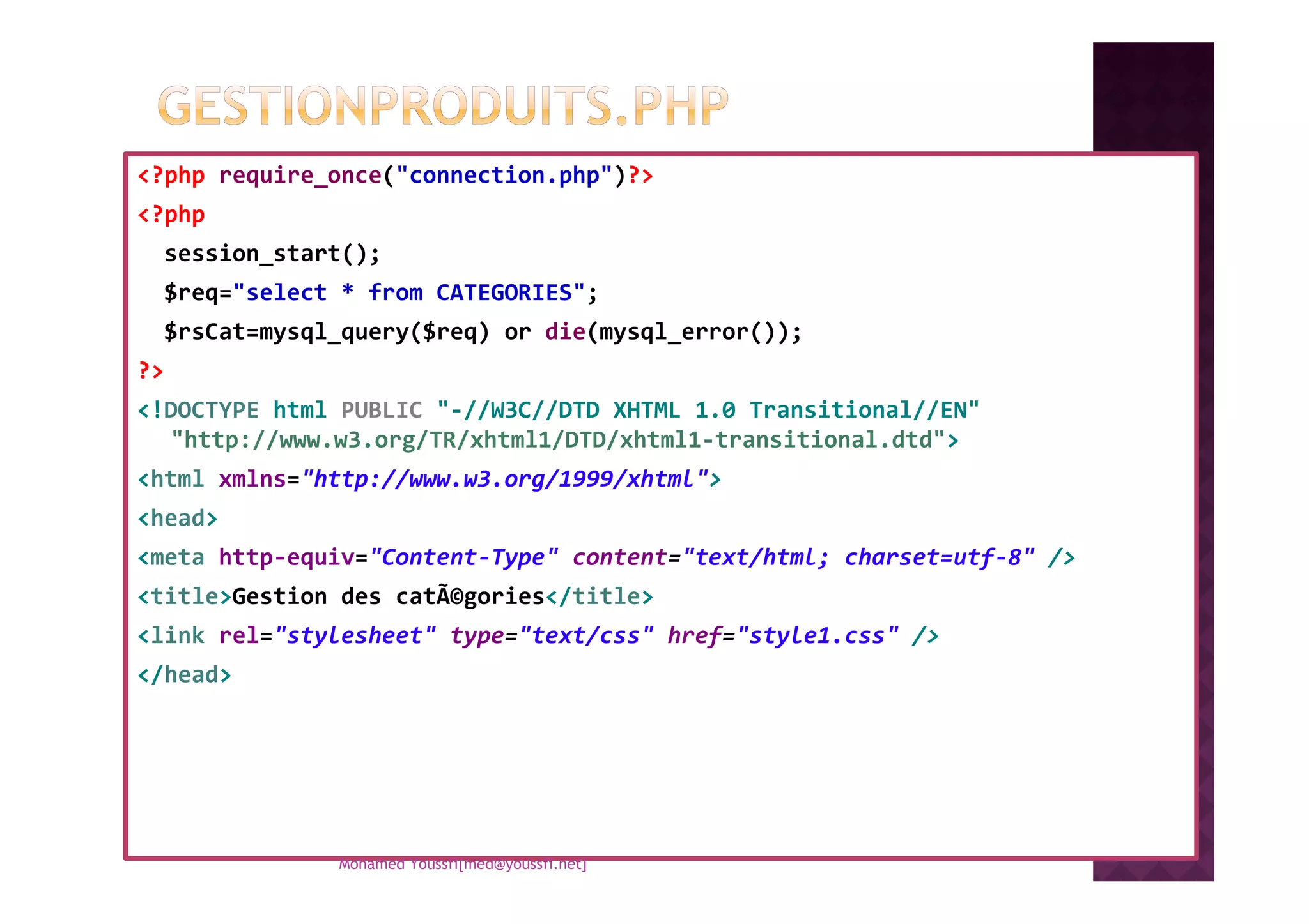 <?php require_once("connection.php")?>
<?php
session_start();
$req="select * from CATEGORIES";
$rsCat=mysql_query($req) or die(mysql_error());
?>
<!DOCTYPE html PUBLIC "-//W3C//DTD XHTML 1.0 Transitional//EN"
"http://www.w3.org/TR/xhtml1/DTD/xhtml1-transitional.dtd">
<html xmlns="http://www.w3.org/1999/xhtml">
<head>
<meta http-equiv="Content-Type" content="text/html; charset=utf-8" />
<title>Gestion des catÃ©gories</title>
<link rel="stylesheet" type="text/css" href="style1.css" />
</head>
Mohamed Youssfi[med@youssfi.net]
 