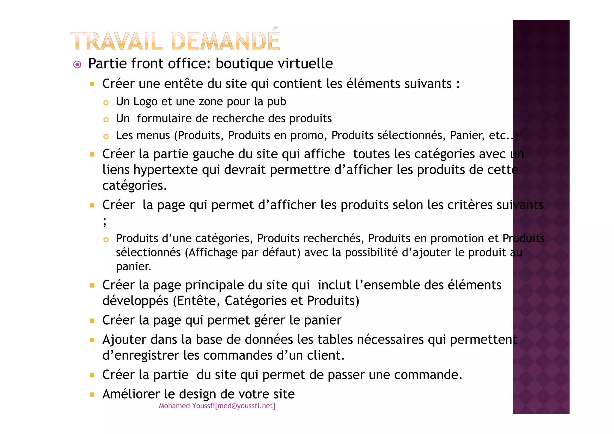 Partie front office: boutique virtuelle
Créer une entête du site qui contient les éléments suivants :
Un Logo et une zone pour la pub
Un formulaire de recherche des produits
Les menus (Produits, Produits en promo, Produits sélectionnés, Panier, etc..)
Créer la partie gauche du site qui affiche toutes les catégories avec un
liens hypertexte qui devrait permettre d’afficher les produits de cette
catégories.
Créer la page qui permet d’afficher les produits selon les critères suivants
;;
Produits d’une catégories, Produits recherchés, Produits en promotion et Produits
sélectionnés (Affichage par défaut) avec la possibilité d’ajouter le produit au
panier.
Créer la page principale du site qui inclut l’ensemble des éléments
développés (Entête, Catégories et Produits)
Créer la page qui permet gérer le panier
Ajouter dans la base de données les tables nécessaires qui permettent
d’enregistrer les commandes d’un client.
Créer la partie du site qui permet de passer une commande.
Améliorer le design de votre site
Mohamed Youssfi[med@youssfi.net]
 