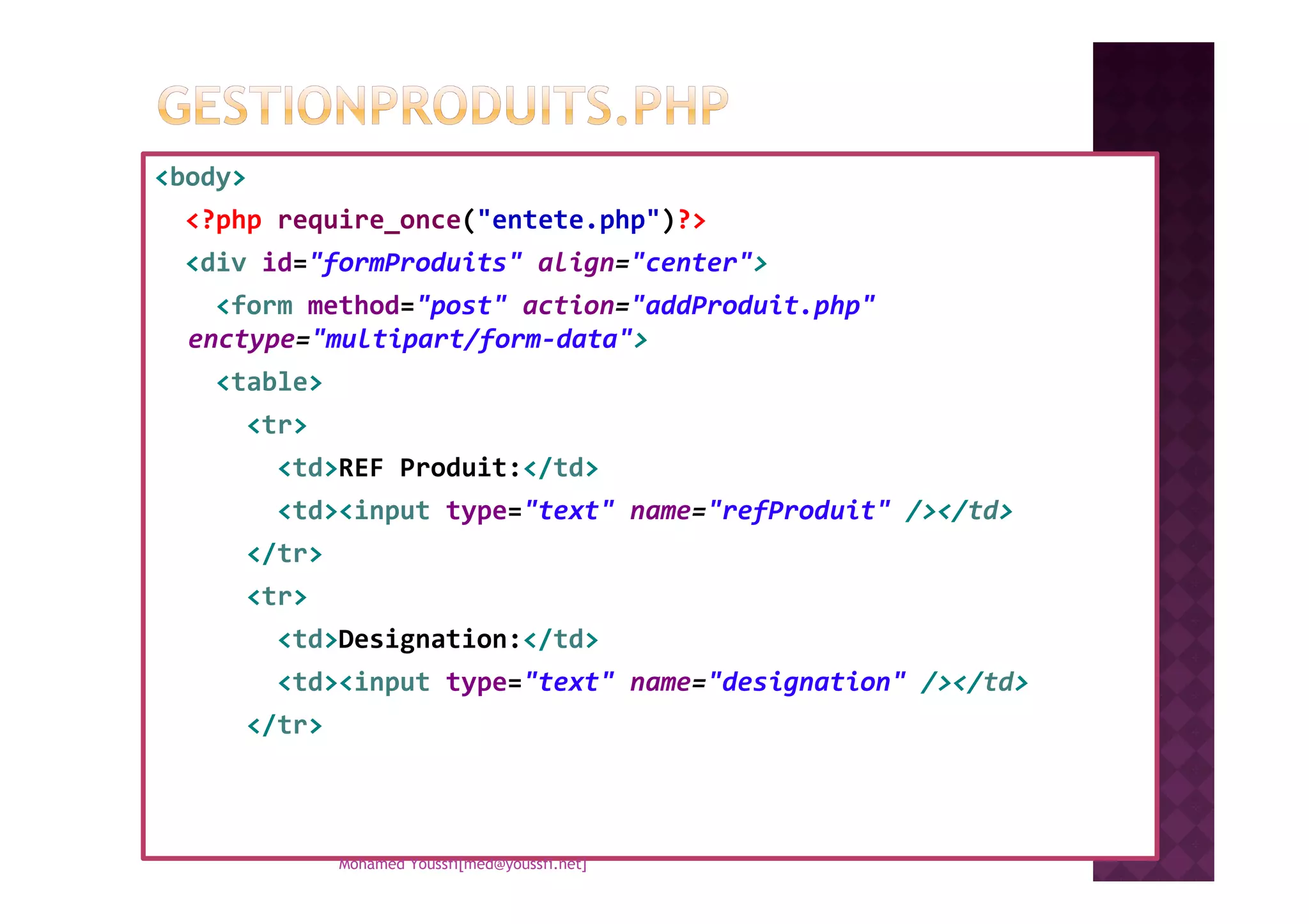 <body>
<?php require_once("entete.php")?>
<div id="formProduits" align="center">
<form method="post" action="addProduit.php"
enctype="multipart/form-data">
<table>
<tr>
<td>REF Produit:</td><td>REF Produit:</td>
<td><input type="text" name="refProduit" /></td>
</tr>
<tr>
<td>Designation:</td>
<td><input type="text" name="designation" /></td>
</tr>
Mohamed Youssfi[med@youssfi.net]
 