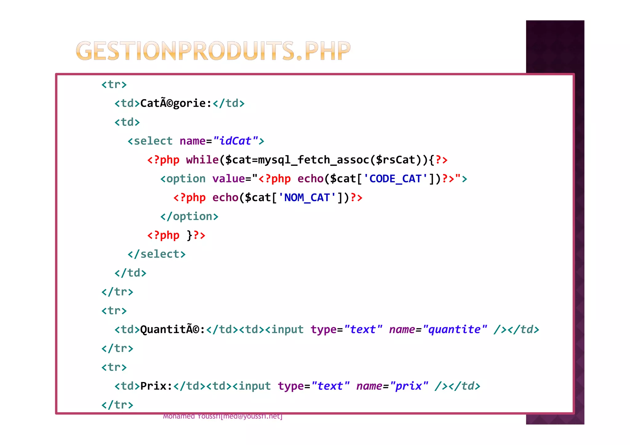 <tr>
<td>CatÃ©gorie:</td>
<td>
<select name="idCat">
<?php while($cat=mysql_fetch_assoc($rsCat)){?>
<option value="<?php echo($cat['CODE_CAT'])?>">
<?php echo($cat['NOM_CAT'])?>
</option></option>
<?php }?>
</select>
</td>
</tr>
<tr>
<td>QuantitÃ©:</td><td><input type="text" name="quantite" /></td>
</tr>
<tr>
<td>Prix:</td><td><input type="text" name="prix" /></td>
</tr>
Mohamed Youssfi[med@youssfi.net]
 