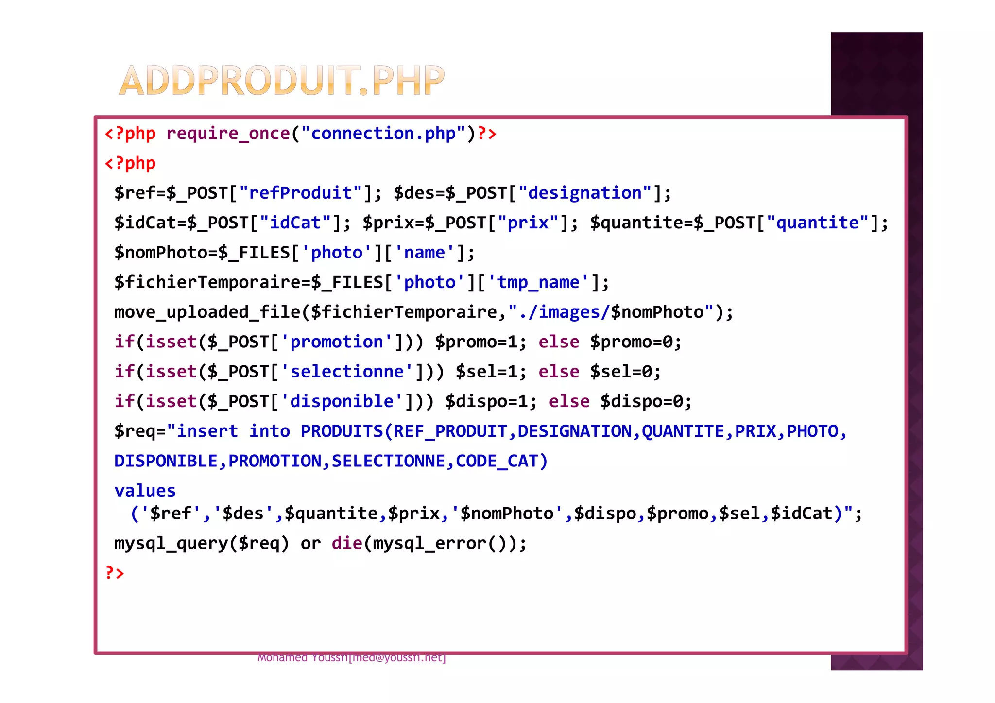 <?php require_once("connection.php")?>
<?php
$ref=$_POST["refProduit"]; $des=$_POST["designation"];
$idCat=$_POST["idCat"]; $prix=$_POST["prix"]; $quantite=$_POST["quantite"];
$nomPhoto=$_FILES['photo']['name'];
$fichierTemporaire=$_FILES['photo']['tmp_name'];
move_uploaded_file($fichierTemporaire,"./images/$nomPhoto");
if(isset($_POST['promotion'])) $promo=1; else $promo=0;if(isset($_POST['promotion'])) $promo=1; else $promo=0;
if(isset($_POST['selectionne'])) $sel=1; else $sel=0;
if(isset($_POST['disponible'])) $dispo=1; else $dispo=0;
$req="insert into PRODUITS(REF_PRODUIT,DESIGNATION,QUANTITE,PRIX,PHOTO,
DISPONIBLE,PROMOTION,SELECTIONNE,CODE_CAT)
values
('$ref','$des',$quantite,$prix,'$nomPhoto',$dispo,$promo,$sel,$idCat)";
mysql_query($req) or die(mysql_error());
?>
Mohamed Youssfi[med@youssfi.net]
 