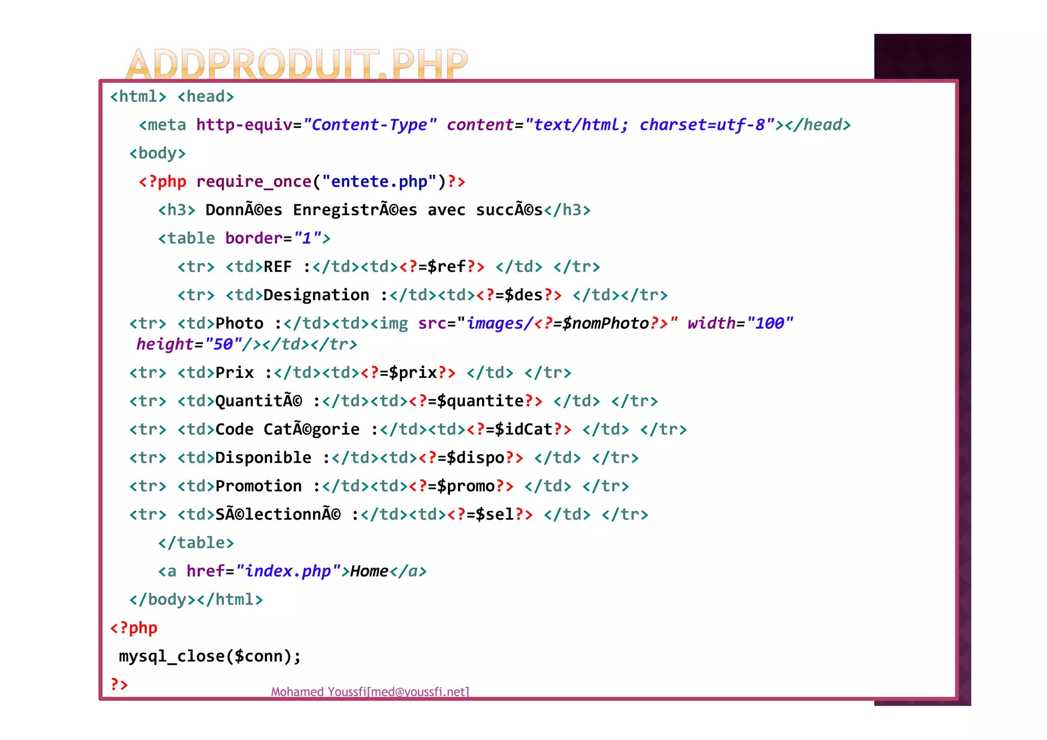 <html> <head>
<meta http-equiv="Content-Type" content="text/html; charset=utf-8"></head>
<body>
<?php require_once("entete.php")?>
<h3> DonnÃ©es EnregistrÃ©es avec succÃ©s</h3>
<table border="1">
<tr> <td>REF :</td><td><?=$ref?> </td> </tr>
<tr> <td>Designation :</td><td><?=$des?> </td></tr>
<tr> <td>Photo :</td><td><img src="images/<?=$nomPhoto?>" width="100"
height="50"/></td></tr>
<tr> <td>Prix :</td><td><?=$prix?> </td> </tr><tr> <td>Prix :</td><td><?=$prix?> </td> </tr>
<tr> <td>QuantitÃ© :</td><td><?=$quantite?> </td> </tr>
<tr> <td>Code CatÃ©gorie :</td><td><?=$idCat?> </td> </tr>
<tr> <td>Disponible :</td><td><?=$dispo?> </td> </tr>
<tr> <td>Promotion :</td><td><?=$promo?> </td> </tr>
<tr> <td>SÃ©lectionnÃ© :</td><td><?=$sel?> </td> </tr>
</table>
<a href="index.php">Home</a>
</body></html>
<?php
mysql_close($conn);
?> Mohamed Youssfi[med@youssfi.net]
 