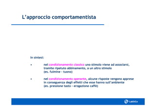 L’approccio comportamentistaL’approccio comportamentista
In sintesi:In sintesi:
•• nelnel condizionamento classicocondizionamento classico uno stimolo viene ad associarsi,uno stimolo viene ad associarsi,
tramite ripetuto abbinamento, a un altro stimolotramite ripetuto abbinamento, a un altro stimolo
(es. fulmine(es. fulmine –– tuono)tuono)
•• nelnel condizionamento operantecondizionamento operante, alcune risposte vengono apprese, alcune risposte vengono apprese
in conseguenza degli effetti che esse hanno sull’ambientein conseguenza degli effetti che esse hanno sull’ambiente
(es. pressione tasto(es. pressione tasto –– erogazione caffè)erogazione caffè)
 