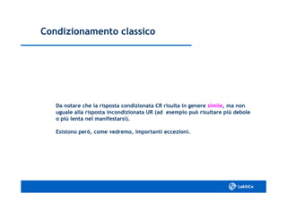 Condizionamento classicoCondizionamento classico
Da notare che la risposta condizionata CR risulta in genereDa notare che la risposta condizionata CR risulta in genere similesimile, ma non, ma non
uguale alla risposta incondizionata UR (ad esempio può risultare più deboleuguale alla risposta incondizionata UR (ad esempio può risultare più debole
o più lenta nel manifestarsi).o più lenta nel manifestarsi).
Esistono però, come vedremo, importanti eccezioni.Esistono però, come vedremo, importanti eccezioni.
 