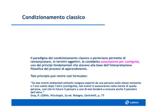 Condizionamento classicoCondizionamento classico
Il paradigma del condizionamento classico o pavloviano permette diIl paradigma del condizionamento classico o pavloviano permette di
reinterpretare, in termini oggettivi, la cosiddettareinterpretare, in termini oggettivi, la cosiddetta associazione per contiguitàassociazione per contiguità,,
uno dei principi fondamentali che stavano alla base dell’interpretazioneuno dei principi fondamentali che stavano alla base dell’interpretazione
filosofica dei processi di apprendimento.filosofica dei processi di apprendimento.
Tale principio può venire così formulato:Tale principio può venire così formulato:
“Se due eventi ambientali (stimoli) vengono esperiti da una persona nello stesso momento“Se due eventi ambientali (stimoli) vengono esperiti da una persona nello stesso momento
o l’uno subito dopo l’altro (contiguità), tali eventi si assoceranno nella mente di quellao l’uno subito dopo l’altro (contiguità), tali eventi si assoceranno nella mente di quella
persona, così che in futuro il pensare a uno di essi tenderà a evocare anche il pensieropersona, così che in futuro il pensare a uno di essi tenderà a evocare anche il pensiero
dell’altro.”dell’altro.”
Gray, P. (2004).Gray, P. (2004). Psicologia,Psicologia, 2a ed. Bologna, Zanichelli, p. 772a ed. Bologna, Zanichelli, p. 77
 