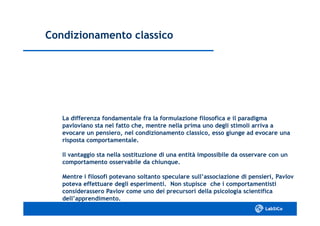 Condizionamento classicoCondizionamento classico
La differenza fondamentale fra la formulazione filosofica e il paradigmaLa differenza fondamentale fra la formulazione filosofica e il paradigma
pavloviano sta nel fatto che, mentre nella prima uno degli stimoli arriva apavloviano sta nel fatto che, mentre nella prima uno degli stimoli arriva a
evocare un pensiero, nel condizionamento classico, esso giunge ad evocare unaevocare un pensiero, nel condizionamento classico, esso giunge ad evocare una
risposta comportamentale.risposta comportamentale.
Il vantaggio sta nella sostituzione di una entità impossibile da osservare con unIl vantaggio sta nella sostituzione di una entità impossibile da osservare con un
comportamento osservabile da chiunque.comportamento osservabile da chiunque.
Mentre i filosofi potevano soltanto speculare sull’associazione di pensieri, PavlovMentre i filosofi potevano soltanto speculare sull’associazione di pensieri, Pavlov
poteva effettuare degli esperimenti. Non stupisce che i comportamentistipoteva effettuare degli esperimenti. Non stupisce che i comportamentisti
considerassero Pavlov come uno dei precursori della psicologia scientificaconsiderassero Pavlov come uno dei precursori della psicologia scientifica
dell’apprendimento.dell’apprendimento.
 