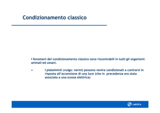 Condizionamento classicoCondizionamento classico
I fenomeni del condizionamento classico sono riscontrabili in tutti gli organismi:I fenomeni del condizionamento classico sono riscontrabili in tutti gli organismi:
animali ed umani.animali ed umani.
•• I platelminti (vulgo: vermi) possono venire condizionati aI platelminti (vulgo: vermi) possono venire condizionati a contrarsi incontrarsi in
risposta all’accensione di una luce (che in precedenza era statarisposta all’accensione di una luce (che in precedenza era stata
associata a una scossa elettrica)associata a una scossa elettrica)
 