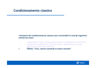 Condizionamento classicoCondizionamento classico
I fenomeni del condizionamento classico sono riscontrabili in tutti gli organismi:I fenomeni del condizionamento classico sono riscontrabili in tutti gli organismi:
animali ed umani.animali ed umani.
•• I platelminti (vulgo: vermi) possono venire condizionati aI platelminti (vulgo: vermi) possono venire condizionati a contrarsi incontrarsi in
risposta all’accensione di una luce (che in precedenza era statarisposta all’accensione di una luce (che in precedenza era stata
associata a una scossa elettrica)associata a una scossa elettrica)
•• Effetto: “Caro, stanno suonando la nostra canzone”Effetto: “Caro, stanno suonando la nostra canzone”
 