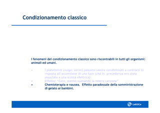 Condizionamento classicoCondizionamento classico
I fenomeni del condizionamento classico sono riscontrabili in tutti gli organismi:I fenomeni del condizionamento classico sono riscontrabili in tutti gli organismi:
animali ed umani.animali ed umani.
•• I platelminti (vulgo: vermi) possono venire condizionati aI platelminti (vulgo: vermi) possono venire condizionati a contrarsi incontrarsi in
risposta all’accensione di una luce (che in precedenza era statarisposta all’accensione di una luce (che in precedenza era stata
associata a una scossa elettrica)associata a una scossa elettrica)
•• Effetto: “Caro, stanno suonando la nostra canzone”Effetto: “Caro, stanno suonando la nostra canzone”
•• Chemioterapia e nausea. Effetto paradossale dellaChemioterapia e nausea. Effetto paradossale della somministrazionesomministrazione
di gelato ai bambini.di gelato ai bambini.
 