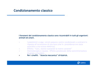 Condizionamento classicoCondizionamento classico
I fenomeni del condizionamento classico sono riscontrabili in tutti gli organismi:I fenomeni del condizionamento classico sono riscontrabili in tutti gli organismi:
animali ed umani.animali ed umani.
•• I platelminti (vulgo: vermi) possono venire condizionati aI platelminti (vulgo: vermi) possono venire condizionati a contrarsi incontrarsi in
risposta all’accensione di una luce (che in precedenza era statarisposta all’accensione di una luce (che in precedenza era stata
associata a una scossa elettrica)associata a una scossa elettrica)
•• Effetto: “Caro, stanno suonando la nostra canzone”Effetto: “Caro, stanno suonando la nostra canzone”
•• Chemioterapia e nausea. Effetto paradossale dellaChemioterapia e nausea. Effetto paradossale della somministrazionesomministrazione
di gelato ai bambini.di gelato ai bambini.
•• Per i cinefili: “Arancia meccanica” di Kubrick.Per i cinefili: “Arancia meccanica” di Kubrick.
 