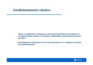 Condizionamento classicoCondizionamento classico
Pavlov e collaboratori condussero centinaia di esperimenti sul processo diPavlov e collaboratori condussero centinaia di esperimenti sul processo di
condizionamento classico e riuscirono a identificare molti fenomeni ad essocondizionamento classico e riuscirono a identificare molti fenomeni ad esso
correlati.correlati.
Particolarmente importanti sono le fasi attraverso cui si sviluppa il processoParticolarmente importanti sono le fasi attraverso cui si sviluppa il processo
di condizionamento.di condizionamento.
 