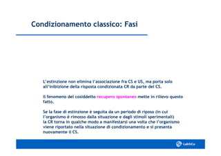 Condizionamento classico: FasiCondizionamento classico: Fasi
L’estinzione non elimina l’associazione fra CS e US, ma porta soloL’estinzione non elimina l’associazione fra CS e US, ma porta solo
all’inibizione della risposta condizionata CR da parte del CS.all’inibizione della risposta condizionata CR da parte del CS.
Il fenomeno del cosiddettoIl fenomeno del cosiddetto recupero spontaneorecupero spontaneo mette in rilievo questomette in rilievo questo
fatto.fatto.
Se la fase di estinzione è seguita da un periodo di riposo (in cuiSe la fase di estinzione è seguita da un periodo di riposo (in cui
l’organismo è rimosso dalla situazione e dagli stimoli sperimentali)l’organismo è rimosso dalla situazione e dagli stimoli sperimentali)
la CR torna in qualche modo a manifestarsi una volta che l’organismola CR torna in qualche modo a manifestarsi una volta che l’organismo
viene riportato nella situazione di condizionamento e si presentaviene riportato nella situazione di condizionamento e si presenta
nuovamente il CS.nuovamente il CS.
 