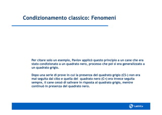 Condizionamento classico: FenomeniCondizionamento classico: Fenomeni
Per citare solo un esempio, Pavlov applicò questo principio a un cane che eraPer citare solo un esempio, Pavlov applicò questo principio a un cane che era
stato condizionato a un quadrato nero, processo che poi si era generalizzato astato condizionato a un quadrato nero, processo che poi si era generalizzato a
un quadrato grigio.un quadrato grigio.
Dopo una serie di prove in cui la presenza del quadrato grigio (CSDopo una serie di prove in cui la presenza del quadrato grigio (CS--) non era) non era
mai seguita dal cibo e quella del quadrato nero (C+) era invece seguitamai seguita dal cibo e quella del quadrato nero (C+) era invece seguita
sempre, il cane cessò di salivare in risposta al quadrato grigio, mentresempre, il cane cessò di salivare in risposta al quadrato grigio, mentre
continuò in presenza del quadrato nero.continuò in presenza del quadrato nero.
 