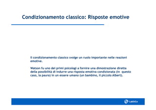 Condizionamento classico: Risposte emotiveCondizionamento classico: Risposte emotive
Il condizionamento classico svolge un ruolo importante nelle reazioniIl condizionamento classico svolge un ruolo importante nelle reazioni
emotive.emotive.
Watson fu uno dei primi psicologi a fornire una dimostrazione direttaWatson fu uno dei primi psicologi a fornire una dimostrazione diretta
della possibilità di indurre una risposta emotiva condizionata (in questodella possibilità di indurre una risposta emotiva condizionata (in questo
caso, la paura) in un essere umano (un bambino, il piccolo Albert).caso, la paura) in un essere umano (un bambino, il piccolo Albert).
 