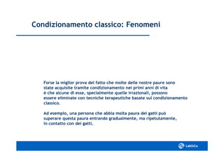 Condizionamento classico: FenomeniCondizionamento classico: Fenomeni
Forse la miglior prova del fatto che molte delle nostre paure sonoForse la miglior prova del fatto che molte delle nostre paure sono
state acquisite tramite condizionamento nei primi anni di vitastate acquisite tramite condizionamento nei primi anni di vita
è che alcune di esse, specialmente quelle irrazionali, possonoè che alcune di esse, specialmente quelle irrazionali, possono
essere eliminate con tecniche terapeutiche basate sul condizionamentoessere eliminate con tecniche terapeutiche basate sul condizionamento
classico.classico.
Ad esempio, una persona che abbia molta paura dei gatti puòAd esempio, una persona che abbia molta paura dei gatti può
superare questa paura entrando gradualmente, ma ripetutamente,superare questa paura entrando gradualmente, ma ripetutamente,
in contatto con dei gatti.in contatto con dei gatti.
 