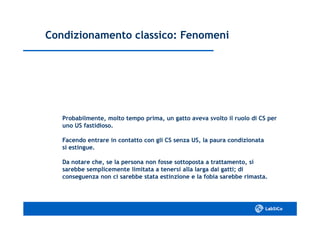 Condizionamento classico: FenomeniCondizionamento classico: Fenomeni
Probabilmente, molto tempo prima, un gatto aveva svolto il ruolo di CS perProbabilmente, molto tempo prima, un gatto aveva svolto il ruolo di CS per
uno US fastidioso.uno US fastidioso.
Facendo entrare in contatto con gli CS senza US, la paura condizionataFacendo entrare in contatto con gli CS senza US, la paura condizionata
si estingue.si estingue.
Da notare che, se la persona non fosse sottoposta a trattamento, siDa notare che, se la persona non fosse sottoposta a trattamento, si
sarebbe semplicemente limitata a tenersi alla larga dai gatti; disarebbe semplicemente limitata a tenersi alla larga dai gatti; di
conseguenza non ci sarebbe stata estinzione e la fobia sarebbe rimasta.conseguenza non ci sarebbe stata estinzione e la fobia sarebbe rimasta.
 