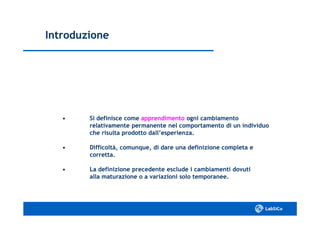 IntroduzioneIntroduzione
•• Si definisce comeSi definisce come apprendimentoapprendimento ogni cambiamentoogni cambiamento
relativamente permanente nel comportamento di un individuorelativamente permanente nel comportamento di un individuo
che risulta prodotto dall’esperienza.che risulta prodotto dall’esperienza.
•• Difficoltà, comunque, di dare una definizione completa eDifficoltà, comunque, di dare una definizione completa e
corretta.corretta.
•• La definizione precedente esclude i cambiamenti dovutiLa definizione precedente esclude i cambiamenti dovuti
alla maturazione o a variazioni solo temporanee.alla maturazione o a variazioni solo temporanee.
 