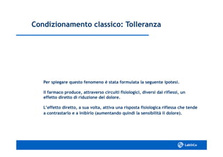 Condizionamento classico: TolleranzaCondizionamento classico: Tolleranza
Per spiegare questo fenomeno è stata formulata la seguente ipotesi.Per spiegare questo fenomeno è stata formulata la seguente ipotesi.
Il farmaco produce, attraverso circuiti fisiologici, diversi dai riflessi, unIl farmaco produce, attraverso circuiti fisiologici, diversi dai riflessi, un
effetto diretto di riduzione del dolore.effetto diretto di riduzione del dolore.
L’effetto diretto, a sua volta, attiva una risposta fisiologica riflessa che tendeL’effetto diretto, a sua volta, attiva una risposta fisiologica riflessa che tende
a contrastarlo e a inibirlo (aumentando quindi la sensibilità il dolore).a contrastarlo e a inibirlo (aumentando quindi la sensibilità il dolore).
 