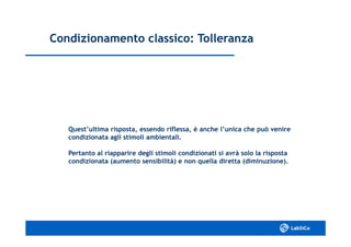 Condizionamento classico: TolleranzaCondizionamento classico: Tolleranza
Quest’ultima risposta, essendo riflessa, è anche l’unica che può venireQuest’ultima risposta, essendo riflessa, è anche l’unica che può venire
condizionata agli stimoli ambientali.condizionata agli stimoli ambientali.
Pertanto al riapparire degli stimoli condizionati si avrà solo la rispostaPertanto al riapparire degli stimoli condizionati si avrà solo la risposta
condizionata (aumento sensibilità) e non quella diretta (diminuzione).condizionata (aumento sensibilità) e non quella diretta (diminuzione).
 