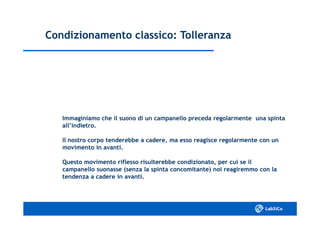 Condizionamento classico: TolleranzaCondizionamento classico: Tolleranza
Immaginiamo che il suono di un campanello preceda regolarmente una spintaImmaginiamo che il suono di un campanello preceda regolarmente una spinta
all’indietro.all’indietro.
Il nostro corpo tenderebbe a cadere, ma esso reagisce regolarmente con unIl nostro corpo tenderebbe a cadere, ma esso reagisce regolarmente con un
movimento in avanti.movimento in avanti.
Questo movimento riflesso risulterebbe condizionato, per cui se ilQuesto movimento riflesso risulterebbe condizionato, per cui se il
campanello suonasse (senza la spinta concomitante) noi reagiremmo con lacampanello suonasse (senza la spinta concomitante) noi reagiremmo con la
tendenza a cadere in avanti.tendenza a cadere in avanti.
 