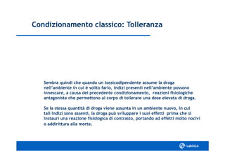 Condizionamento classico: TolleranzaCondizionamento classico: Tolleranza
Sembra quindi che quando un tossicodipendente assume la drogaSembra quindi che quando un tossicodipendente assume la droga
nell’ambiente in cui è solito farlo, indizi presenti nell’ambiente possononell’ambiente in cui è solito farlo, indizi presenti nell’ambiente possono
innescare, a causa del precedente condizionamento, reazioni fisiologicheinnescare, a causa del precedente condizionamento, reazioni fisiologiche
antagoniste che permettono al corpo di tollerare una dose elevata di droga.antagoniste che permettono al corpo di tollerare una dose elevata di droga.
Se la stessa quantità di droga viene assunta in un ambiente nuovo, in cuiSe la stessa quantità di droga viene assunta in un ambiente nuovo, in cui
tali indizi sono assenti, la droga può sviluppare i suoi effetti prima che sitali indizi sono assenti, la droga può sviluppare i suoi effetti prima che si
instauri una reazione fisiologica di contrasto, portando ad effetti molto nociviinstauri una reazione fisiologica di contrasto, portando ad effetti molto nocivi
o addirittura alla morte.o addirittura alla morte.
 