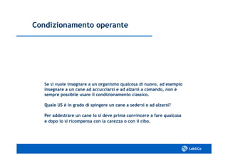 Condizionamento operanteCondizionamento operante
Se si vuole insegnare a un organismo qualcosa di nuovo, ad esempioSe si vuole insegnare a un organismo qualcosa di nuovo, ad esempio
insegnare a un cane ad accucciarsi e ad alzarsi a comando, non èinsegnare a un cane ad accucciarsi e ad alzarsi a comando, non è
sempre possibile usare il condizionamento classico.sempre possibile usare il condizionamento classico.
Quale US è in grado di spingere un cane a sedersi o ad alzarsi?Quale US è in grado di spingere un cane a sedersi o ad alzarsi?
Per addestrare un cane lo si deve prima convincere a fare qualcosaPer addestrare un cane lo si deve prima convincere a fare qualcosa
e dopo lo si ricompensa con la carezza o con il cibo.e dopo lo si ricompensa con la carezza o con il cibo.
 