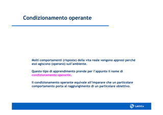 Condizionamento operanteCondizionamento operante
Molti comportamenti (risposte) della vita reale vengono appresi perchéMolti comportamenti (risposte) della vita reale vengono appresi perché
essi agiscono (operano) sull’ambiente.essi agiscono (operano) sull’ambiente.
Questo tipo di apprendimento prende per l’appunto il nome diQuesto tipo di apprendimento prende per l’appunto il nome di
condizionamento operantecondizionamento operante..
Il condizionamento operante equivale all’imparare che un particolareIl condizionamento operante equivale all’imparare che un particolare
comportamento porta al raggiungimento di un particolare obiettivo.comportamento porta al raggiungimento di un particolare obiettivo.
 