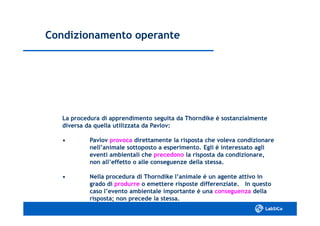 Condizionamento operanteCondizionamento operante
La procedura di apprendimento seguita da Thorndike è sostanzialmenteLa procedura di apprendimento seguita da Thorndike è sostanzialmente
diversa da quella utilizzata da Pavlov:diversa da quella utilizzata da Pavlov:
•• PavlovPavlov provocaprovoca direttamente la risposta che voleva condizionaredirettamente la risposta che voleva condizionare
nell’animale sottoposto a esperimento. Egli è interessato aglinell’animale sottoposto a esperimento. Egli è interessato agli
eventi ambientali cheeventi ambientali che precedonoprecedono la risposta da condizionare,la risposta da condizionare,
non all’effetto o alle conseguenze della stessa.non all’effetto o alle conseguenze della stessa.
•• Nella procedura di Thorndike l’animale è un agente attivo inNella procedura di Thorndike l’animale è un agente attivo in
grado digrado di produrreprodurre o emettere risposte differenziate. In questoo emettere risposte differenziate. In questo
caso l’evento ambientale importante è unacaso l’evento ambientale importante è una conseguenzaconseguenza delladella
risposta; non precede la stessa.risposta; non precede la stessa.
 